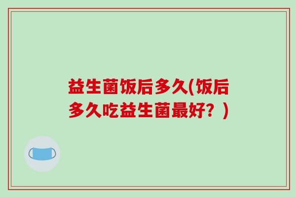 益生菌饭后多久(饭后多久吃益生菌最好？)