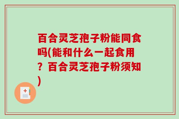 百合灵芝孢子粉能同食吗(能和什么一起食用？百合灵芝孢子粉须知)