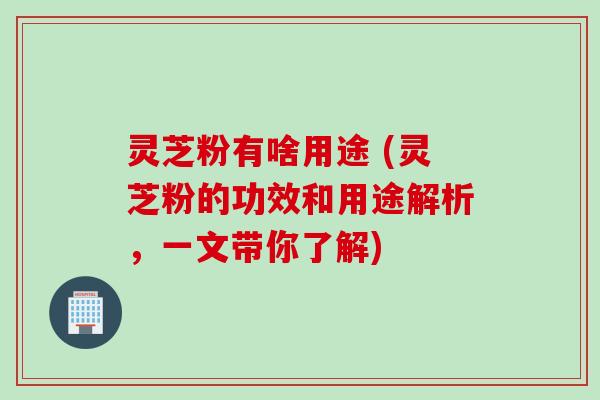 灵芝粉有啥用途 (灵芝粉的功效和用途解析，一文带你了解)