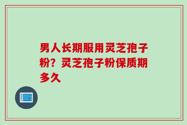 男人长期服用灵芝孢子粉？灵芝孢子粉保质期多久
