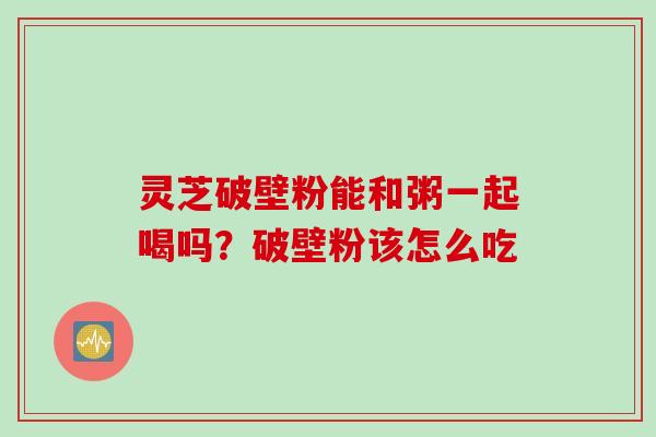 灵芝破壁粉能和粥一起喝吗？破壁粉该怎么吃