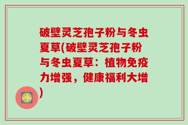 破壁灵芝孢子粉与冬虫夏草(破壁灵芝孢子粉与冬虫夏草：植物免疫力增强，健康福利大增)