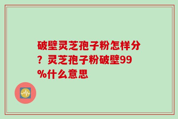 破壁灵芝孢子粉怎样分？灵芝孢子粉破壁99%什么意思