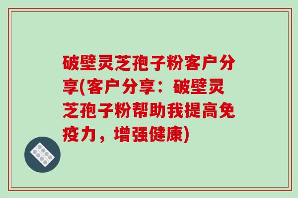 破壁灵芝孢子粉客户分享(客户分享：破壁灵芝孢子粉帮助我提高免疫力，增强健康)