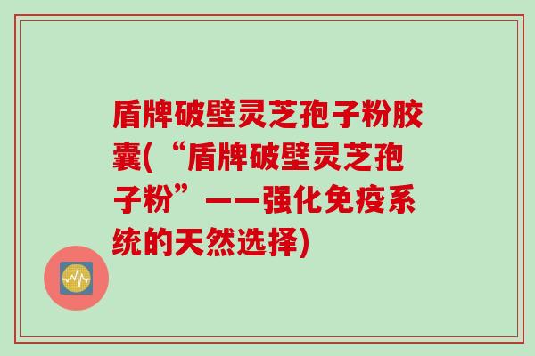 盾牌破壁灵芝孢子粉胶囊(“盾牌破壁灵芝孢子粉”——强化免疫系统的天然选择)