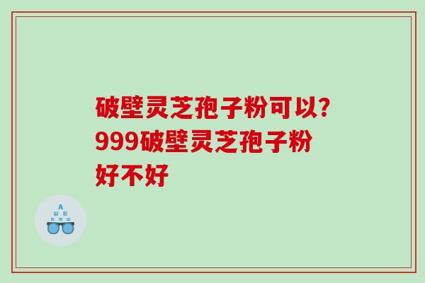 破壁灵芝孢子粉可以？999破壁灵芝孢子粉好不好