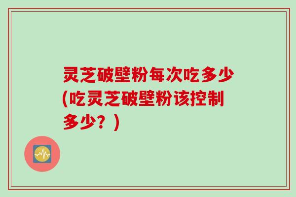 灵芝破壁粉每次吃多少(吃灵芝破壁粉该控制多少？)