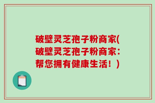 破壁灵芝孢子粉商家(破壁灵芝孢子粉商家：帮您拥有健康生活！)
