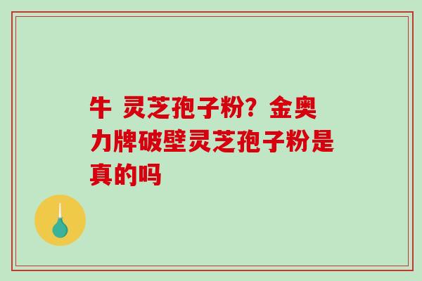 牛 灵芝孢子粉？金奥力牌破壁灵芝孢子粉是真的吗