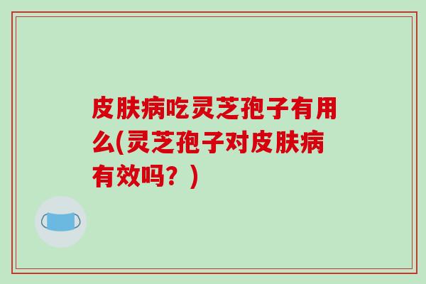 皮肤病吃灵芝孢子有用么(灵芝孢子对皮肤病有效吗？)