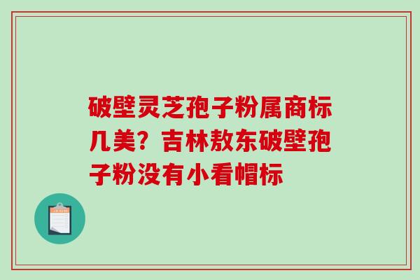 破壁灵芝孢子粉属商标几美？吉林敖东破壁孢子粉没有小看帽标