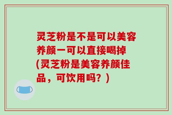 灵芝粉是不是可以美容养颜一可以直接喝掉 (灵芝粉是美容养颜佳品，可饮用吗？)
