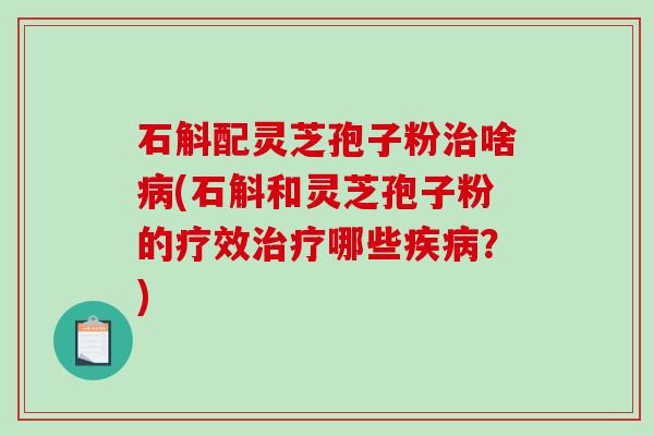 石斛配灵芝孢子粉治啥病(石斛和灵芝孢子粉的疗效治疗哪些疾病？)
