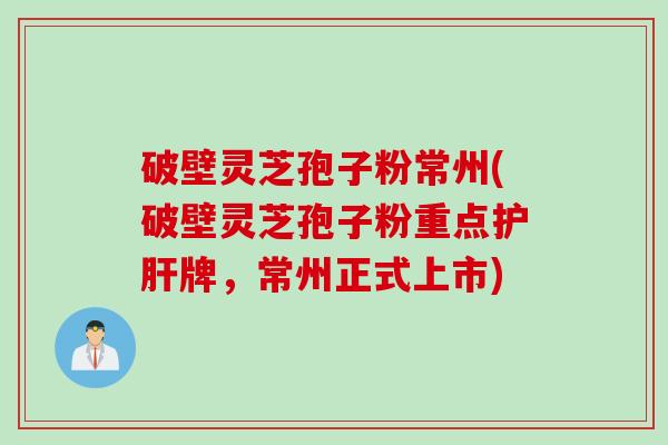 破壁灵芝孢子粉常州(破壁灵芝孢子粉重点护肝牌，常州正式上市)