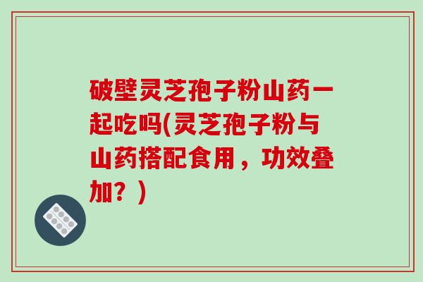 破壁灵芝孢子粉山药一起吃吗(灵芝孢子粉与山药搭配食用，功效叠加？)