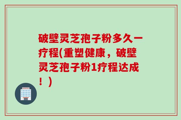破壁灵芝孢子粉多久一疗程(重塑健康，破壁灵芝孢子粉1疗程达成！)