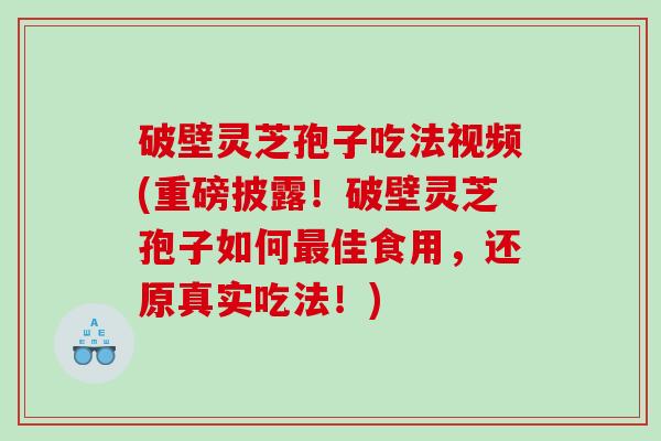 破壁灵芝孢子吃法视频(重磅披露！破壁灵芝孢子如何最佳食用，还原真实吃法！)