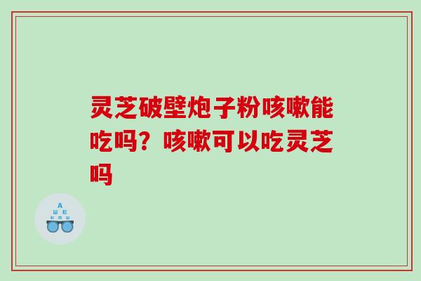 灵芝破壁炮子粉咳嗽能吃吗？咳嗽可以吃灵芝吗