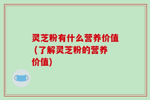 灵芝粉有什么营养价值 (了解灵芝粉的营养价值)