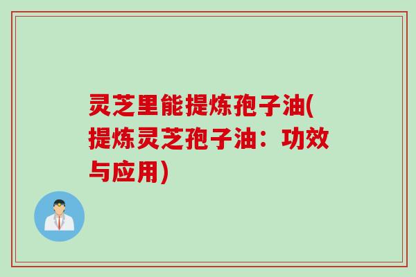 灵芝里能提炼孢子油(提炼灵芝孢子油：功效与应用)