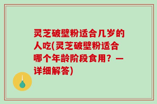 灵芝破壁粉适合几岁的人吃(灵芝破壁粉适合哪个年龄阶段食用？—详细解答)