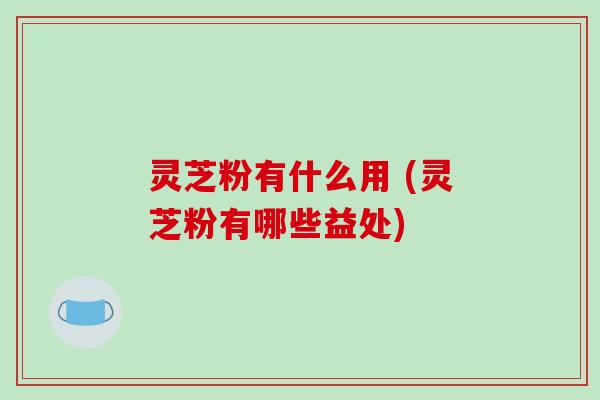 灵芝粉有什么用 (灵芝粉有哪些益处)
