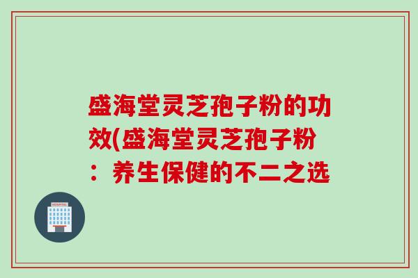 盛海堂灵芝孢子粉的功效(盛海堂灵芝孢子粉：养生保健的不二之选