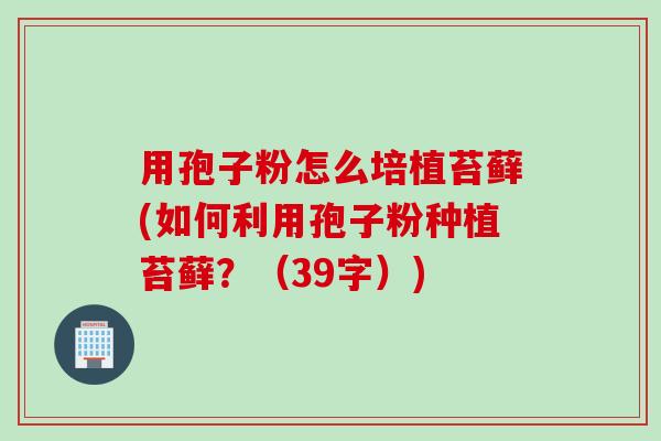 用孢子粉怎么培植苔藓(如何利用孢子粉种植苔藓？（39字）)