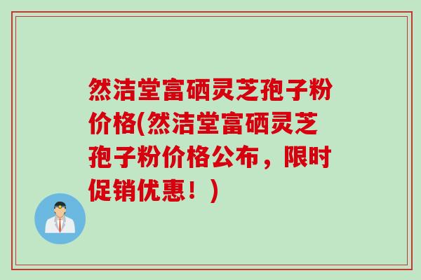 然洁堂富硒灵芝孢子粉价格(然洁堂富硒灵芝孢子粉价格公布，限时促销优惠！)