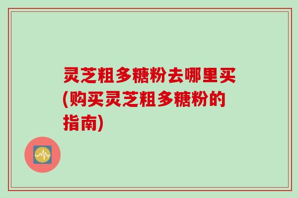 灵芝粗多糖粉去哪里买(购买灵芝粗多糖粉的指南)