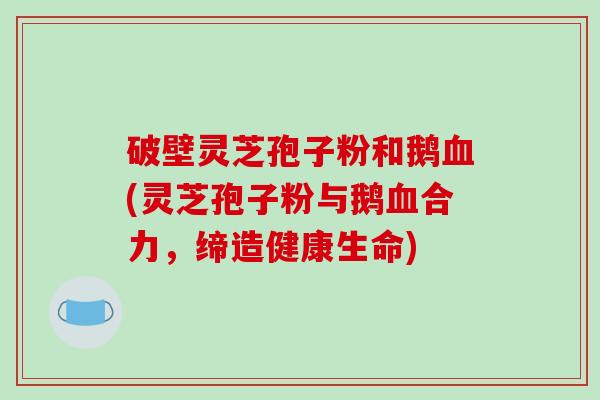 破壁灵芝孢子粉和鹅血(灵芝孢子粉与鹅血合力，缔造健康生命)