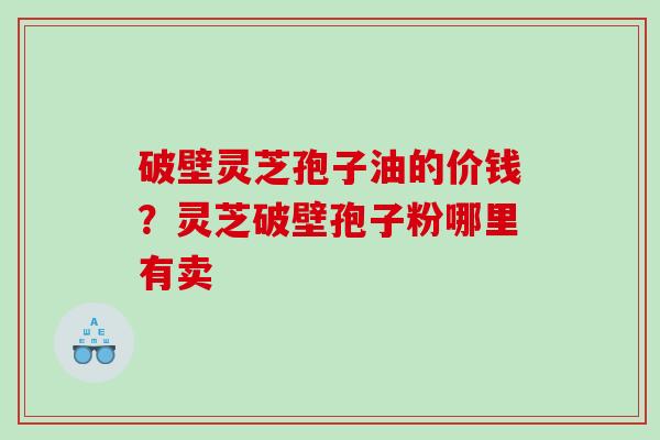 破壁灵芝孢子油的价钱？灵芝破壁孢子粉哪里有卖