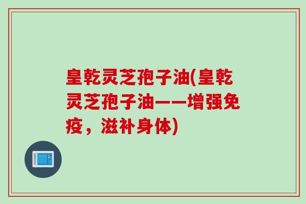 皇乾灵芝孢子油(皇乾灵芝孢子油——增强免疫，滋补身体)