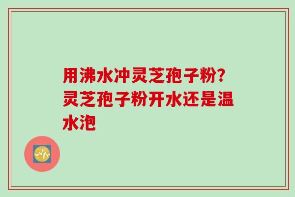 用沸水冲灵芝孢子粉？灵芝孢子粉开水还是温水泡