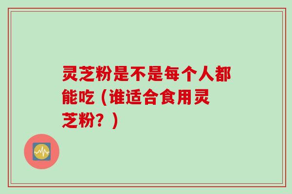 灵芝粉是不是每个人都能吃 (谁适合食用灵芝粉？)