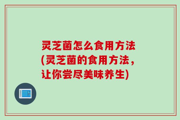 灵芝菌怎么食用方法 (灵芝菌的食用方法,让你尝尽美味养生) 灵芝菌怎么食用方法 (灵芝菌的食用方法,让你尝尽美味养生)
