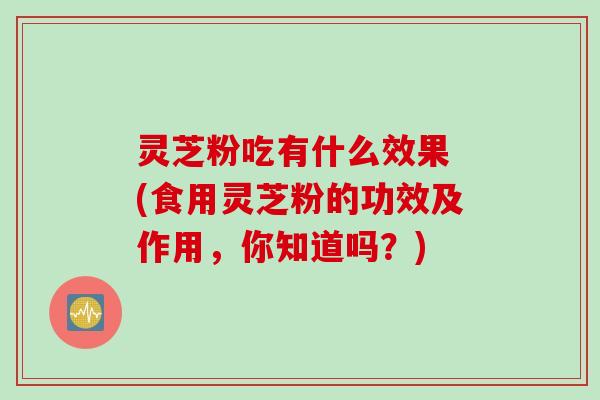 灵芝粉吃有什么效果 (食用灵芝粉的功效及作用，你知道吗？)