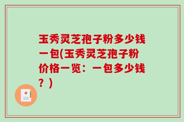 玉秀灵芝孢子粉多少钱一包(玉秀灵芝孢子粉价格一览：一包多少钱？)