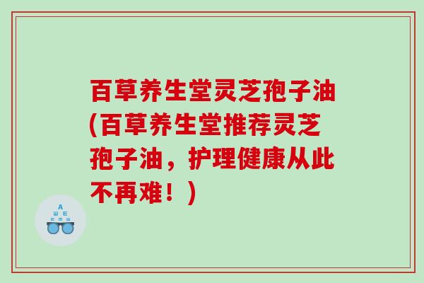 百草养生堂灵芝孢子油(百草养生堂推荐灵芝孢子油，护理健康从此不再难！)