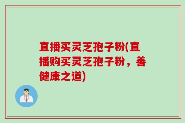 直播买灵芝孢子粉(直播购买灵芝孢子粉，善健康之道)