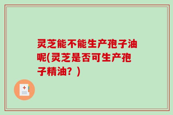 灵芝能不能生产孢子油呢(灵芝是否可生产孢子精油？)