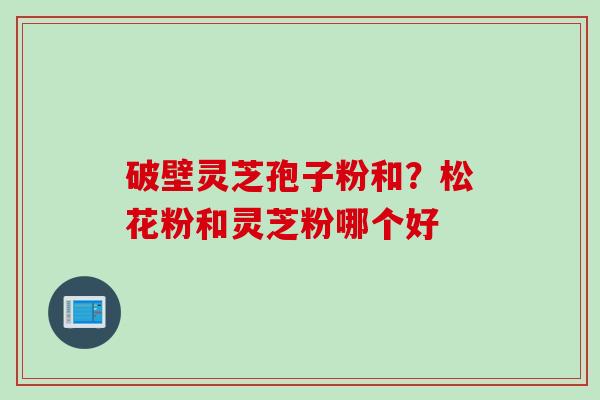 破壁灵芝孢子粉和?松花粉和灵芝粉哪个好 破壁灵芝孢子粉和?松花粉和灵芝粉哪个好
