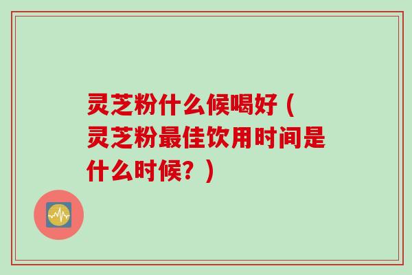 灵芝粉什么候喝好 (灵芝粉佳饮用时间是什么时候？)