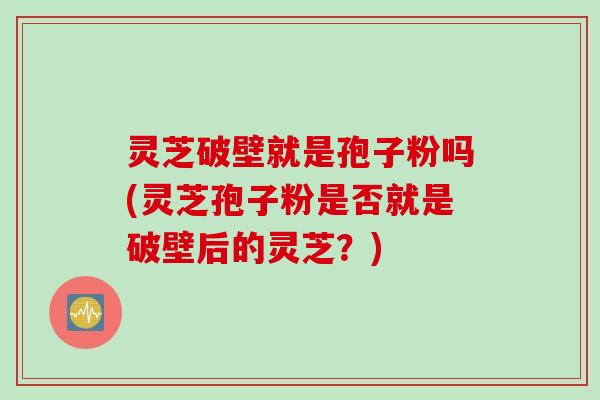 灵芝破壁就是孢子粉吗(灵芝孢子粉是否就是破壁后的灵芝？)