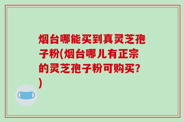 烟台哪能买到真灵芝孢子粉(烟台哪儿有正宗的灵芝孢子粉可购买？)