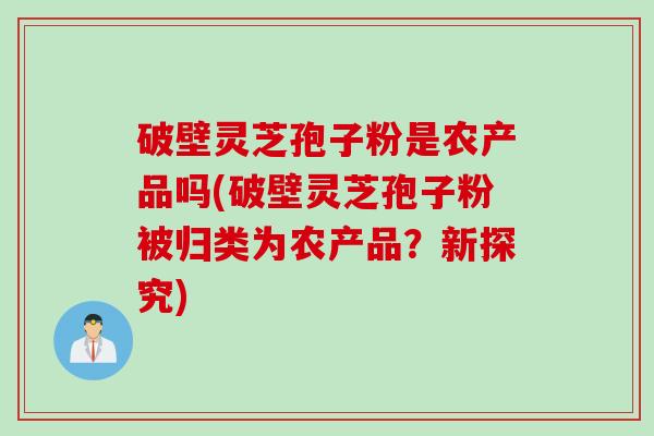 破壁灵芝孢子粉是农产品吗(破壁灵芝孢子粉被归类为农产品？新探究)