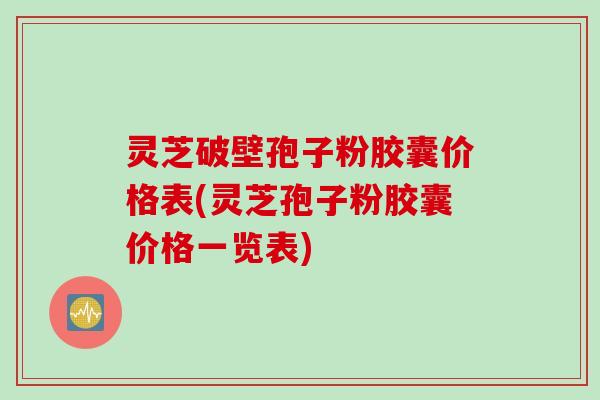 灵芝破壁孢子粉胶囊价格表(灵芝孢子粉胶囊价格一览表)