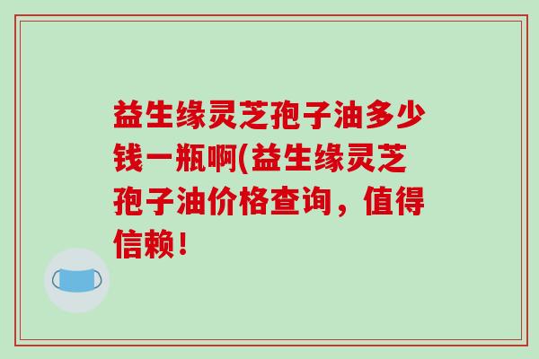 益生缘灵芝孢子油多少钱一瓶啊(益生缘灵芝孢子油价格查询，值得信赖！