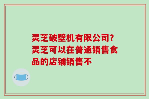 灵芝破壁机有限公司？灵芝可以在普通销售食品的店铺销售不