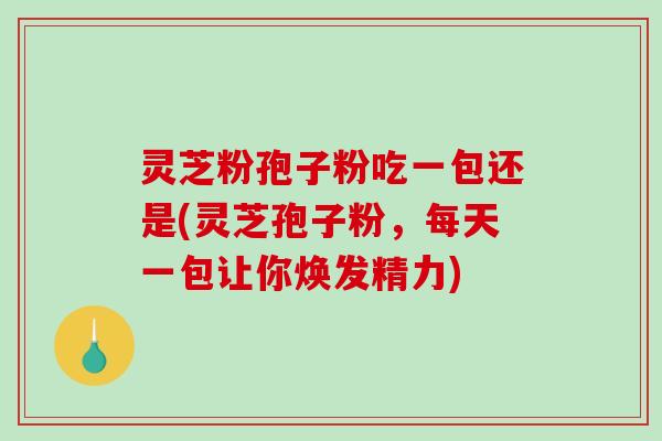 灵芝粉孢子粉吃一包还是(灵芝孢子粉，每天一包让你焕发精力)